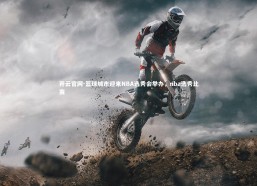 开云官网-篮球城市迎来NBA选秀会举办，nba选秀比赛