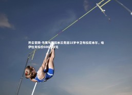 开云官网-马赛与国际米兰竞逐18岁中卫布拉尼米尔，哈伊杜克标价600万欧元